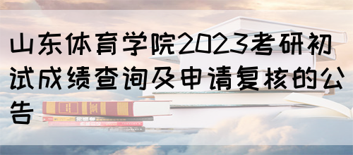 山东体育学院2023考研初试成绩查询及申请复核的公告