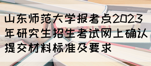 山东师范大学报考点2023年研究生招生考试网上确认提交材料标准及要求(图1)