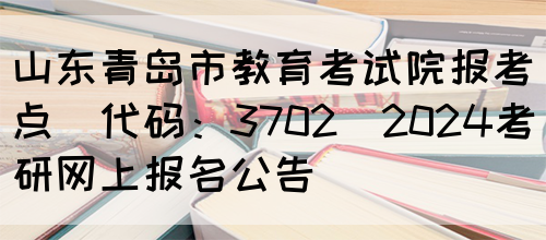 山东青岛市教育考试院报考点(代码：3702)2024考研网上报名公告(图1)