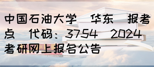 中国石油大学（华东）报考点(代码：3754)2024考研网上报名公告