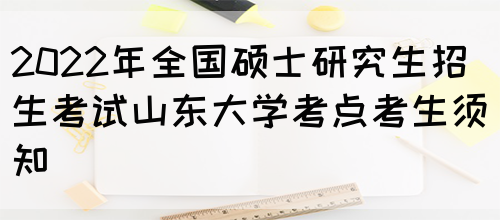 2022年全国硕士研究生招生考试山东大学考点考生须知