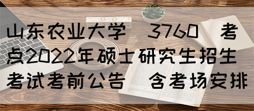 山东农业大学(3760)考点2022年硕士研究生招生考试考前公告(含考场安排)