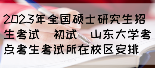 2023年全国硕士研究生招生考试(初试)山东大学考点考生考试所在校区安排(图1)