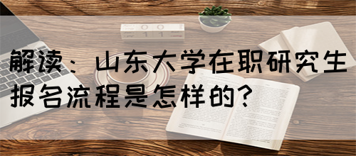 解读：山东大学在职研究生报名流程是怎样的？