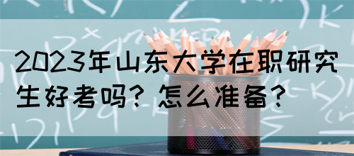 2023年山东大学在职研究生好考吗？怎么准备？