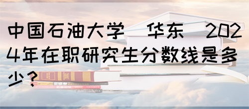 中国石油大学(华东)2024年在职研究生分数线是多少？