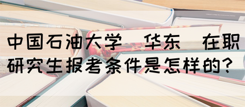 中国石油大学(华东)在职研究生报考条件是怎样的？(图1)