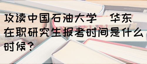 攻读中国石油大学(华东)在职研究生报考时间是什么时候？