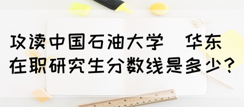 攻读中国石油大学(华东)在职研究生分数线是多少？(图1)