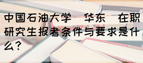 中国石油大学(华东)在职研究生报考条件与要求是什么？