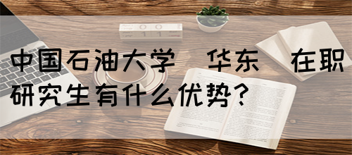 中国石油大学(华东)在职研究生有什么优势?(图1)