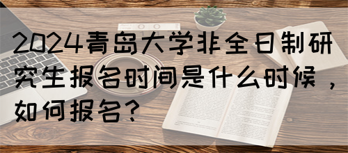 2024青岛大学非全日制研究生报名时间是什么时候，如何报名？