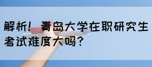 解析！青岛大学在职研究生考试难度大吗？(图1)