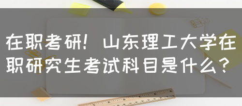 在职考研！山东理工大学在职研究生考试科目是什么？