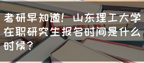 考研早知道！山东理工大学在职研究生报名时间是什么时候？