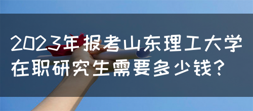 2023年报考山东理工大学在职研究生需要多少钱？