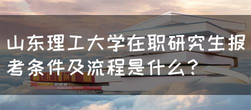 山东理工大学在职研究生报考条件及流程是什么？