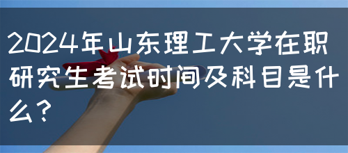 2024年山东理工大学在职研究生考试时间及科目是什么？