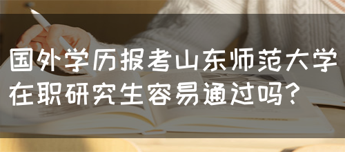 国外学历报考山东师范大学在职研究生容易通过吗？