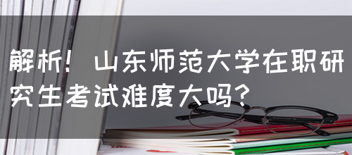 解析！山东师范大学在职研究生考试难度大吗？