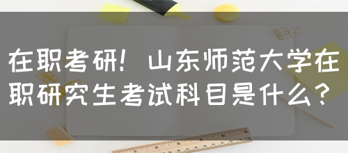 在职考研！山东师范大学在职研究生考试科目是什么？