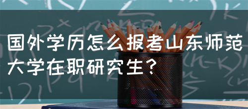 国外学历怎么报考山东师范大学在职研究生？