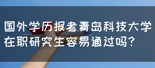 国外学历报考青岛科技大学在职研究生容易通过吗？(图1)