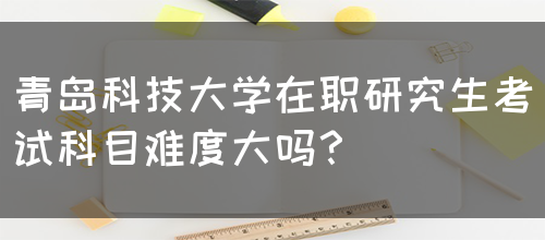 青岛科技大学在职研究生考试科目难度大吗？(图1)