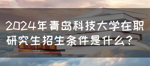 2024年青岛科技大学在职研究生招生条件是什么？