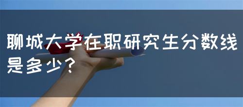 聊城大学在职研究生分数线是多少？