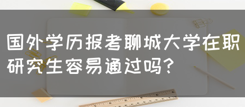 国外学历报考聊城大学在职研究生容易通过吗？(图1)