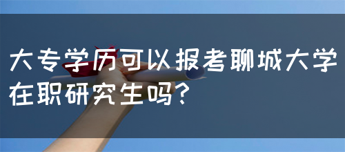 大专学历可以报考聊城大学在职研究生吗？(图1)