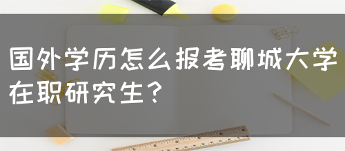 国外学历怎么报考聊城大学在职研究生？(图1)