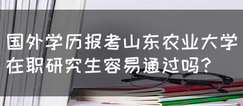 国外学历报考山东农业大学在职研究生容易通过吗？