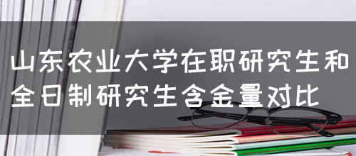 山东农业大学在职研究生和全日制研究生含金量对比