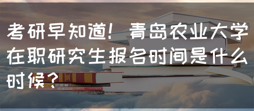 考研早知道！青岛农业大学在职研究生报名时间是什么时候？