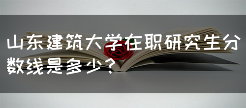 山东建筑大学在职研究生分数线是多少？