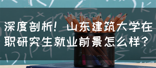 深度剖析！山东建筑大学在职研究生就业前景怎么样？