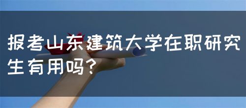 报考山东建筑大学在职研究生有用吗？