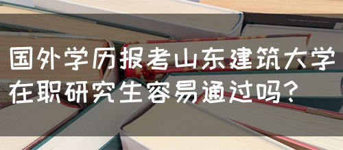 国外学历报考山东建筑大学在职研究生容易通过吗？(图1)