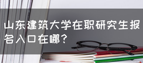 山东建筑大学在职研究生报名入口在哪？