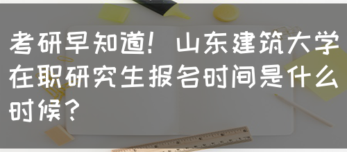 考研早知道！山东建筑大学在职研究生报名时间是什么时候？