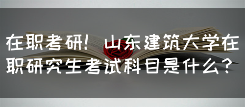 在职考研！山东建筑大学在职研究生考试科目是什么？