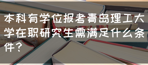 本科有学位报考青岛理工大学在职研究生需满足什么条件？(图1)