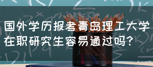 国外学历报考青岛理工大学在职研究生容易通过吗？(图1)