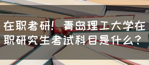 在职考研！青岛理工大学在职研究生考试科目是什么？