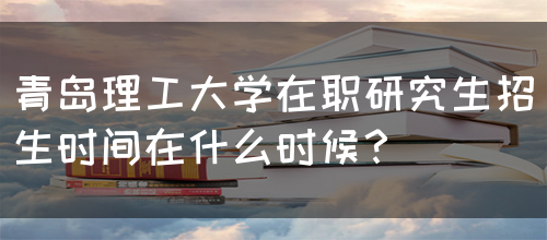 青岛理工大学在职研究生招生时间在什么时候？