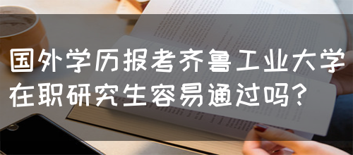 国外学历报考齐鲁工业大学在职研究生容易通过吗？