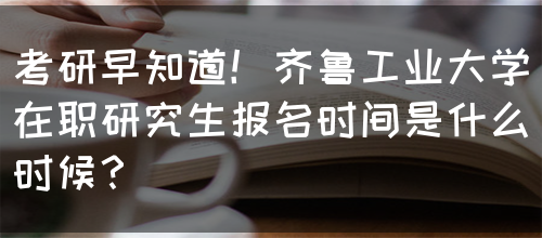 考研早知道！齐鲁工业大学在职研究生报名时间是什么时候？(图1)