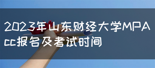 2023年山东财经大学MPAcc报名及考试时间